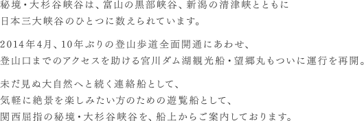 秘境・大杉谷峡谷は、富山の黒部峡谷、新潟の清津峡とともに日本三大峡谷のひとつに数えられています。2014年4月、10年ぶりの登山歩道全面開通にあわせ、登山口までのアクセスを助ける宮川ダム湖観光船・望郷丸もついに運行を再開。未だ見ぬ大自然へと続く連絡船として、気軽に絶景を楽しみたい方のための遊覧船として、関西屈指の秘境・大杉谷峡谷を、船上からご案内しております。